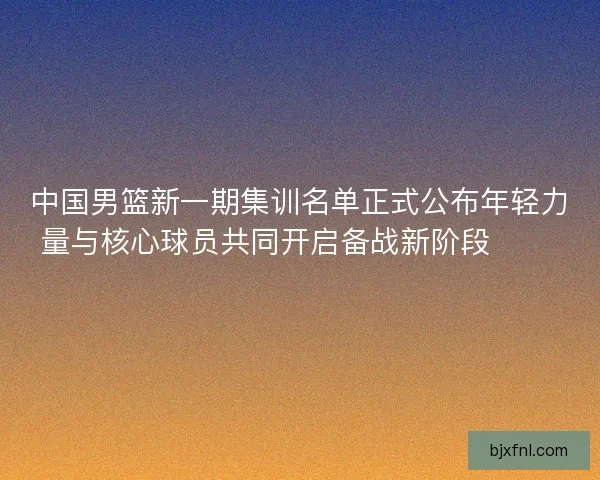 中国男篮新一期集训名单正式公布年轻力量与核心球员共同开启备战新阶段 🏀🇨🇳