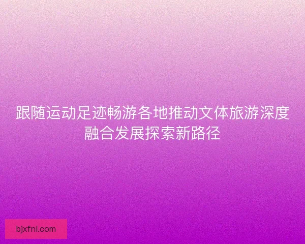 跟随运动足迹畅游各地推动文体旅游深度融合发展探索新路径