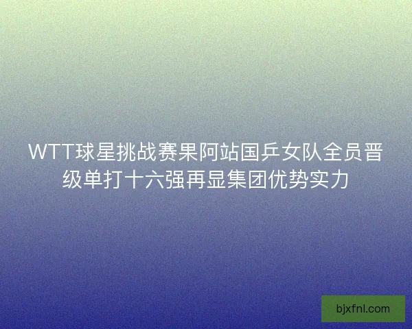 WTT球星挑战赛果阿站国乒女队全员晋级单打十六强再显集团优势实力 WTT球星挑战赛果阿站国乒女队全员晋级单打十六强再显集团优势实力