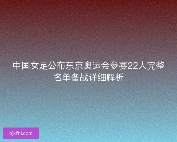 中国女足公布东京奥运会参赛22人完整名单备战详细解析 中国女足公布东京奥运会参赛22人完整名单备战详细解析