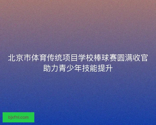 北京市体育传统项目学校棒球赛圆满收官助力青少年技能提升 北京市体育传统项目学校棒球赛圆满收官助力青少年技能提升