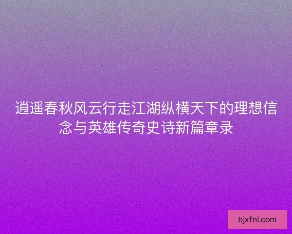 逍遥春秋风云行走江湖纵横天下的理想信念与英雄传奇史诗新篇章录