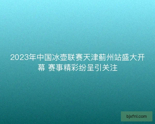 2023年中国冰壶联赛天津蓟州站盛大开幕 赛事精彩纷呈引关注