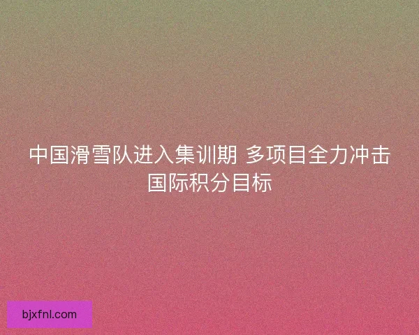 中国滑雪队进入集训期 多项目全力冲击国际积分目标