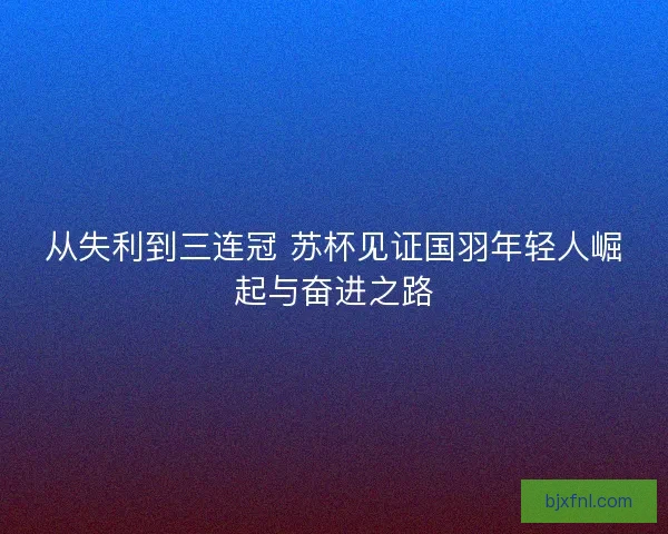 从失利到三连冠 苏杯见证国羽年轻人崛起与奋进之路