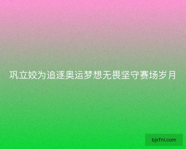 巩立姣为追逐奥运梦想无畏坚守赛场岁月