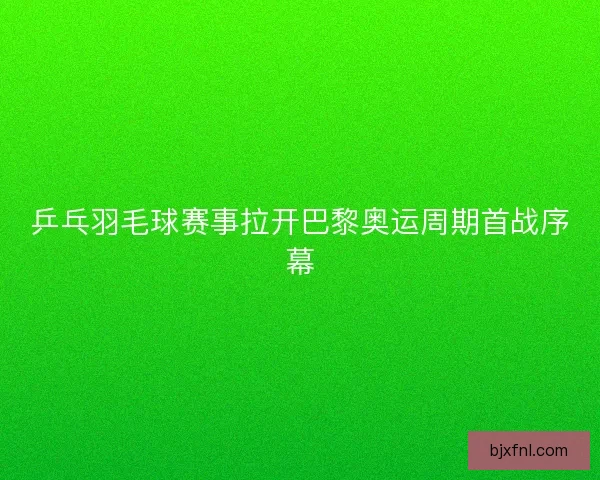 乒乓羽毛球赛事拉开巴黎奥运周期首战序幕
