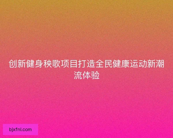 创新健身秧歌项目打造全民健康运动新潮流体验