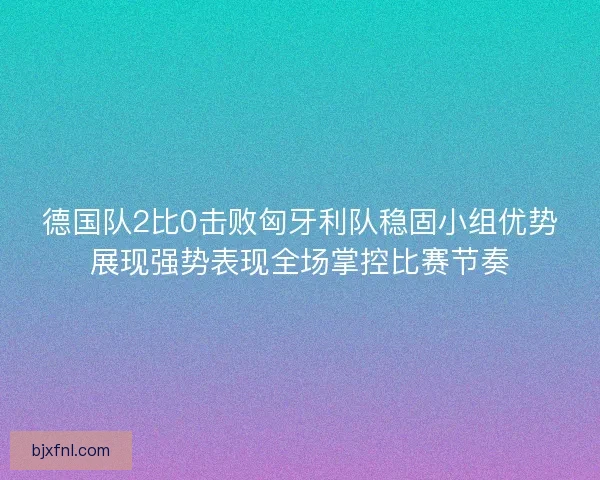 德国队2比0击败匈牙利队稳固小组优势展现强势表现全场掌控比赛节奏