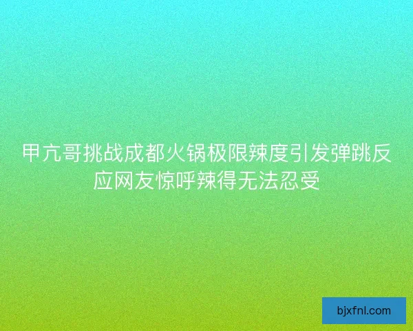 甲亢哥挑战成都火锅极限辣度引发弹跳反应网友惊呼辣得无法忍受