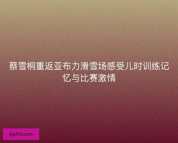 蔡雪桐重返亚布力滑雪场感受儿时训练记忆与比赛激情