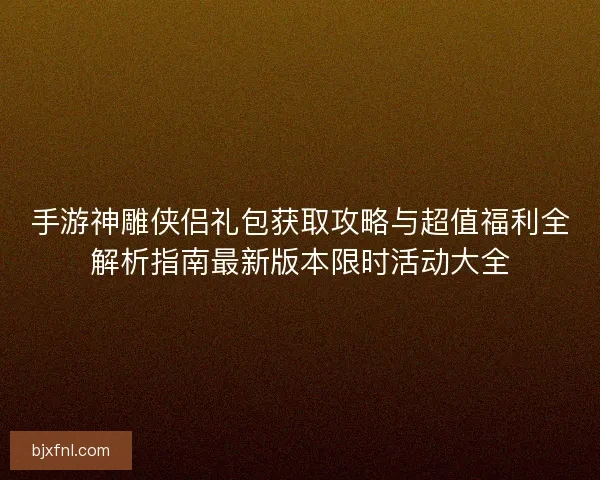 手游神雕侠侣礼包获取攻略与超值福利全解析指南最新版本限时活动大全